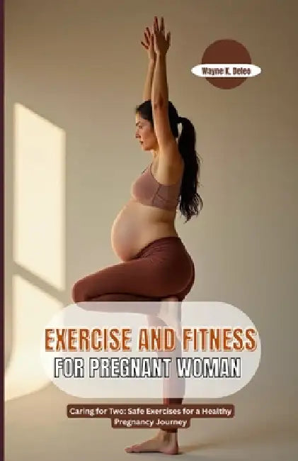 Exercise and Fitness for Pregnant Woman: Caring for Two: Safe Exercises for a Healthy Pregnancy Journey by Wayne K. DeLeo