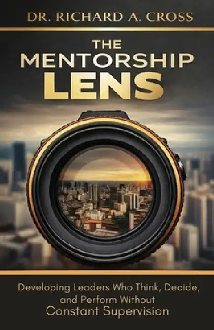 The Mentorship Lens: Developing Leaders Who Think, Decide, and Perform Without Supervision by Richard A. Cross