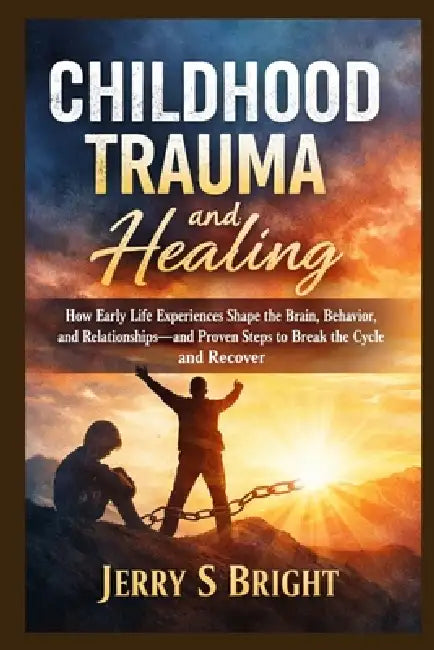 Childhood Trauma and Healing: How Early Life Experiences Shape the Brain, Behavior, and Relationships-and Proven Steps to Break the Cycle and Recover by Jerry S. Bright