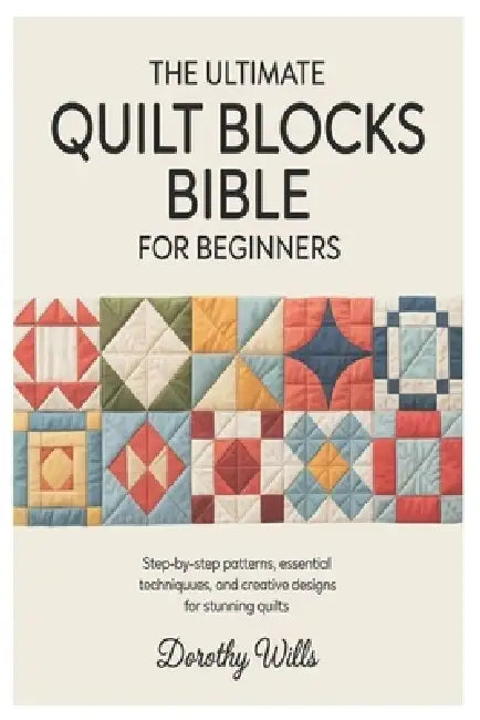 The Ultimate Quilt Blocks Bible for Beginners: Step-by-Step Patterns, Essential Techniques, and Creative Designs for Stunning Quilts by Dorothy Wills