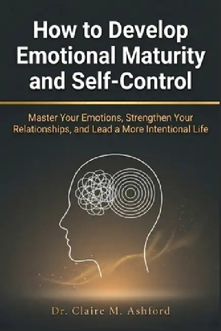 How to Develop Emotional Maturity and Self-Control: Master Your Emotions, Strengthen Your Relationships, and Lead a More Intentional Life by Claire M. Ashford