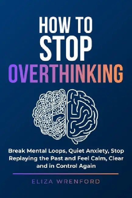 How to Stop Overthinking: Break Mental Loops, Quiet Anxiety, Stop Replaying the Past and Feel Calm, Clear and in Control Again by Eliza Wrenford