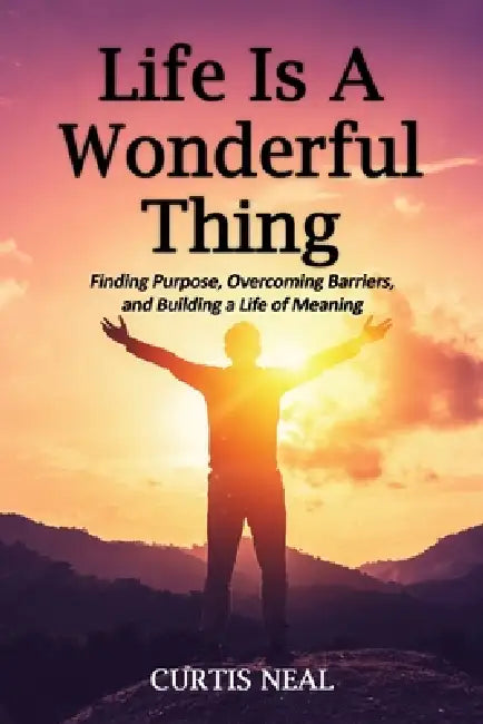 Life Is A Wonderful Thing: "Finding Purpose, Overcoming Barriers, and Building a Life of Meaning" by Curtis Neal