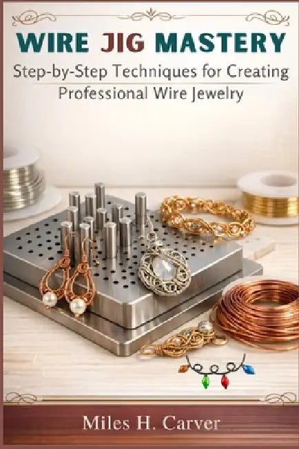 Wire Jig Mastery: Step-by-Step Techniques for Creating Professional Wire Jewelry by Miles H. Carver