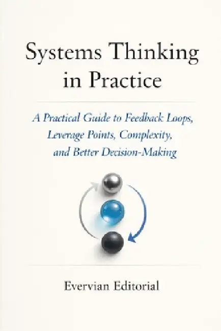 Systems Thinking in Practice: A Practical Guide to Feedback Loops, Leverage Points, Complexity, and Better Decision-Making by Evervian Editorial