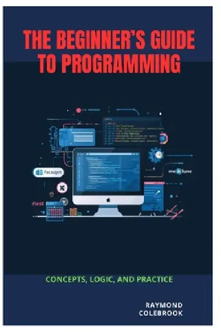 The Beginner's Guide to Programming: Concepts, Logic, and Practice by Raymond Colebrook