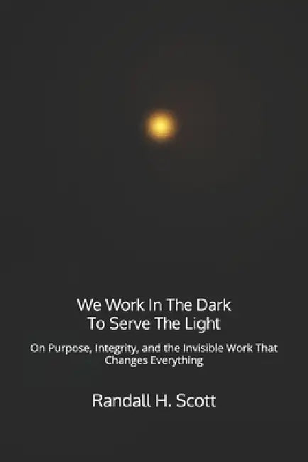 We Work In The Dark To Serve The Light: On Purpose, Integrity, and the Invisible Work That Changes Everything by Randall H. Scott