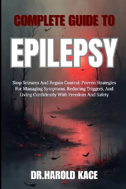 Complete Guide To Epilepsy: Stop Seizures And Regain Control: Proven Strategies For Managing Symptoms, Reducing Triggers, And Living Confidently With by Dr Harold Kace