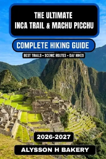 The Ultimate Inca Trail & Machu Picchu Hiking Guide 2026-2027: A Complete Trekker's Companion by Alysson H. Bakery