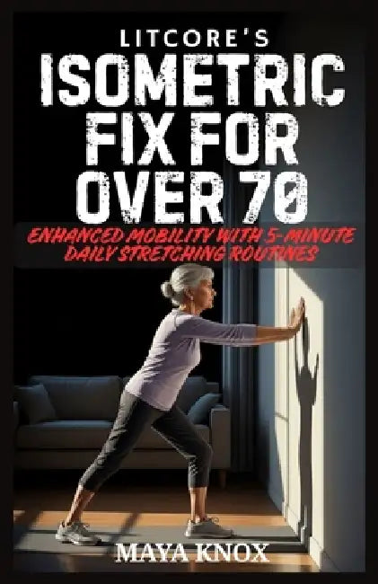 Litcore's Isometric Fix for Over 70: Enhanced Mobility with 5-Minute Daily Stretching Routines by Maya Knox