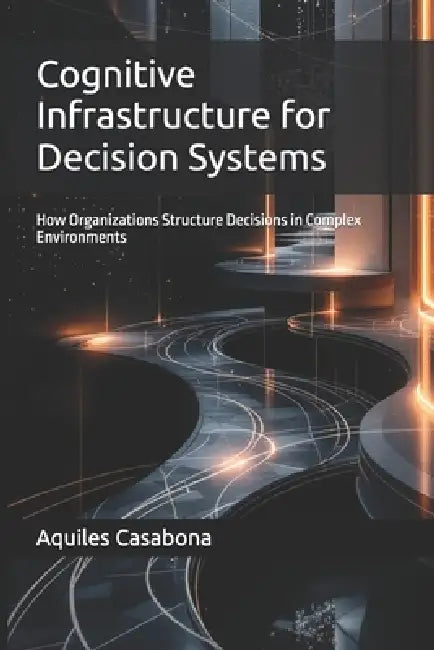 Cognitive Infrastructure for Decision Systems: How Organizations Structure Decisions in Complex Environments by Aquiles Casabona
