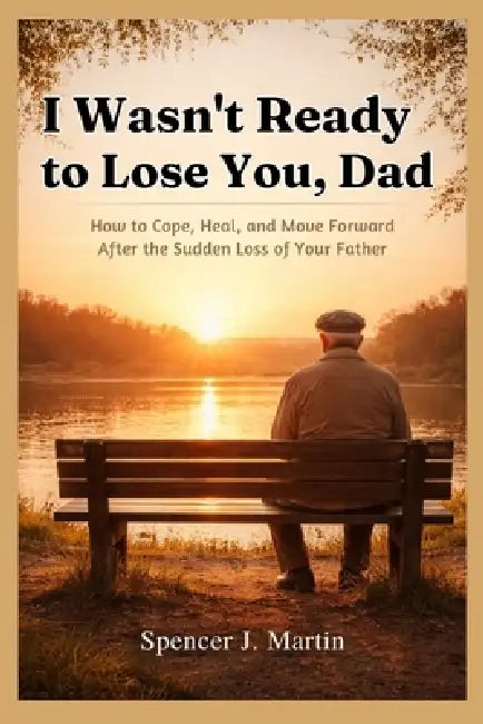 I Wasn't Ready to Lose You, Dad: How to Cope, Heal, and Move Forward After the Sudden Loss of Your Father by Spencer J. Martin