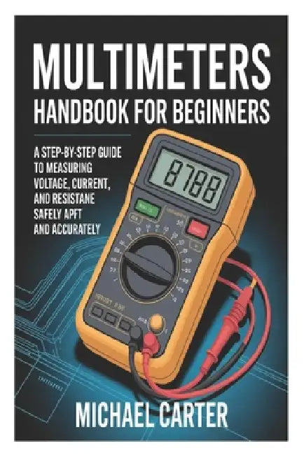 Multimeters Handbook for Beginners: A Step-by-Step Guide to Measuring Voltage, Current, and Resistance Safely and Accurately by Michael Carter