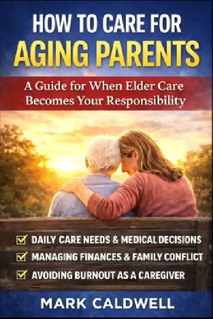 How to Care for Aging Parents: A Practical Guide to Managing Daily Care, Medical Decisions, Family Conflict, Finances, and Caregiver Burnout by Mark Caldwell
