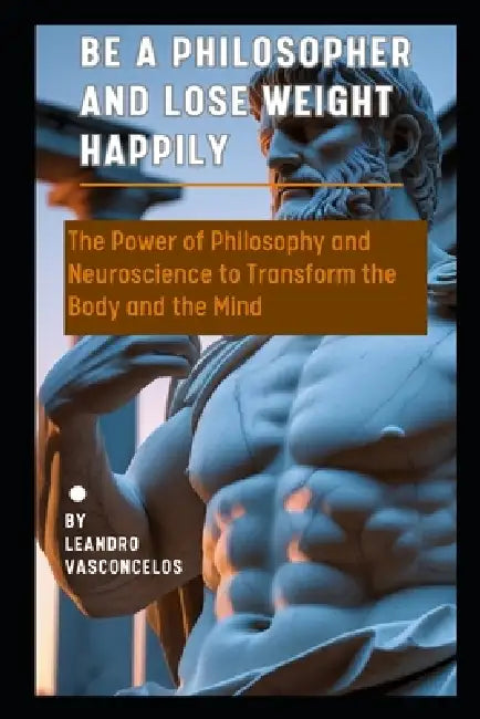 Be a Philosopher and Lose Weight Happily: The Power of Philosophy and Neuroscience to Transform the Body and the Mind by Leandro Vasconcelos