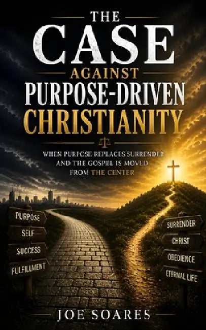 The Case Against Purpose-Driven Christianity: When Purpose Replaces Surrender and the Gospel Is Moved from the Center by Joe Soares