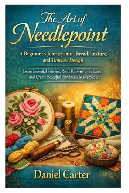 The Art of Needlepoint: A Beginner's Journey into Thread, Texture, and Timeless Design: Learn Essential Stitches, Read Patterns with Ease, and Create by Daniel Carter