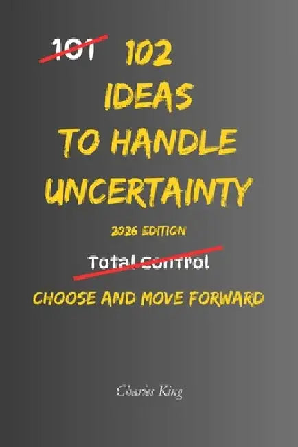 102 Ideas To Handle Uncertainty: No Perfect Certainty. No Total Control. Simple Everyday Ideas To Handle Uncertainty, Make Decisions, and Move Forward by Charles King