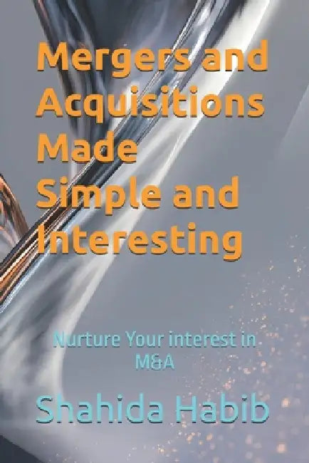 Mergers and Acquisitions Made Simple and Interesting: Nurture Your interest in M&A by Shahida Habib