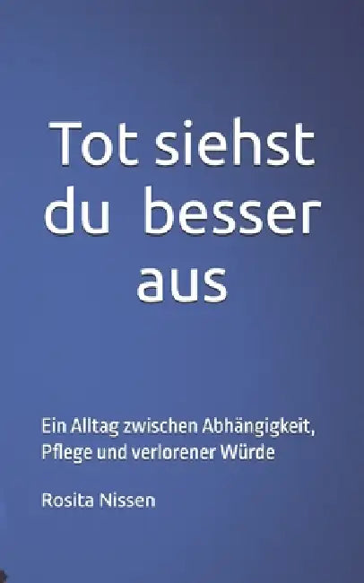 Tot siehst du besser aus: Ein Alltag zwischen Abhängigkeit, Pflege und verlorener Würde by Rosita Nissen