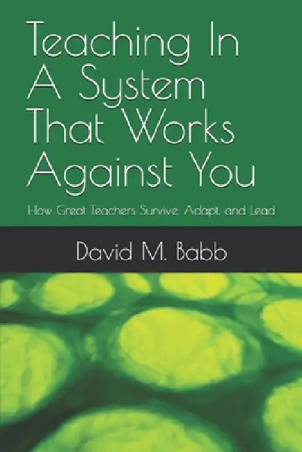 Teaching In A System That Works Against You: How Great Teachers Survive, Adapt, and Lead by David M. Babb