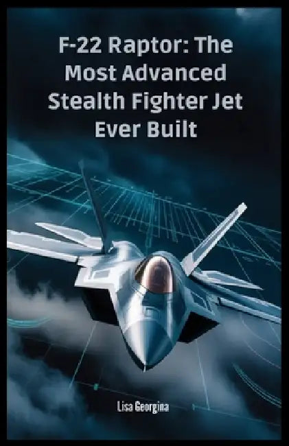 F-22 Raptor: The Most Advanced Stealth Fighter Jet Ever Built: The Secrets, Technology, and Politics Behind the Aircraft - A Military Superpower That by Lisa Georgina