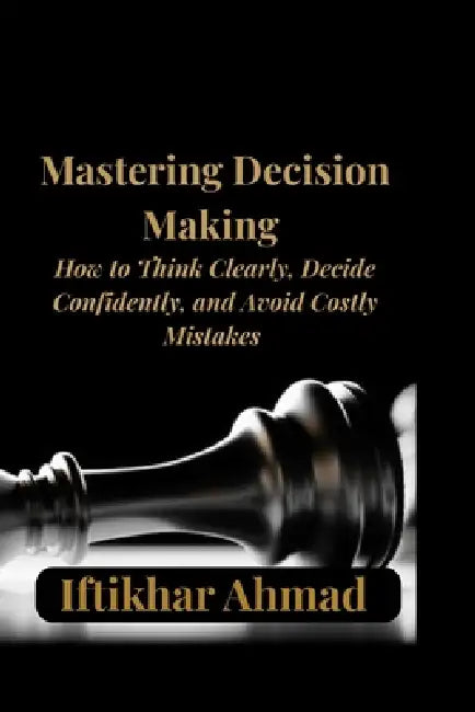 Mastering Decision Making: Proven Strategies to Think Clearly, Make Smarter Choices, Overcome Overthinking, and Build Unshakable Confidence in Every D by Iftikhar Ahmad