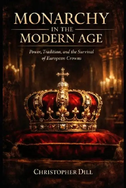 Monarchy in the Modern Age: Power, Tradition, and the Survival of European Crowns by Christopher Dill