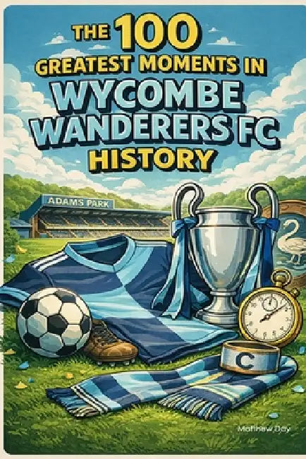 The 100 Greatest Moments in Wycombe Wanderers FC History by Matthew Day