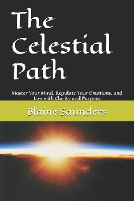 The Celestial Path: Master Your Mind, Regulate Your Emotions, and Live with Clarity and Purpose by Blaine Saunders