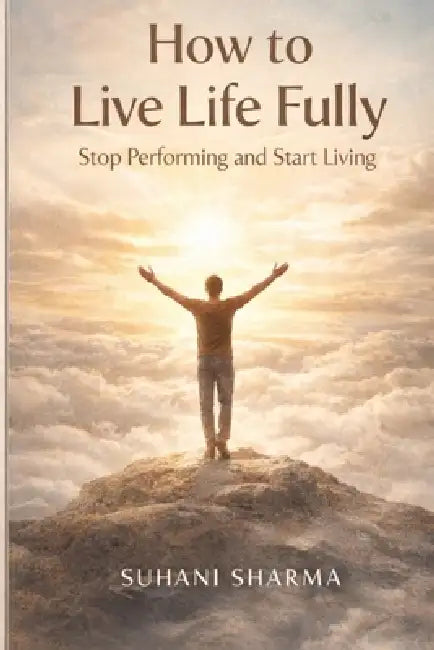 How to Live Life Fully: Stop Performing and Start Living by Suhani Sharma