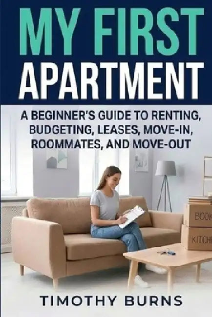 My First Apartment: A Beginner's Guide to Renting, Budgeting, Leases, Move-In, Roommates, and Move-Out by Timothy Burns