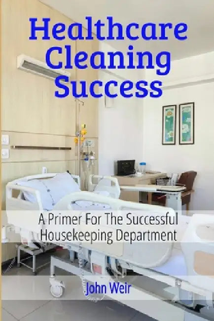HealthCare Cleaning Success: EVS Leader's Guide to Infection Prevention, Compliance, and Team Excellence by John Weir