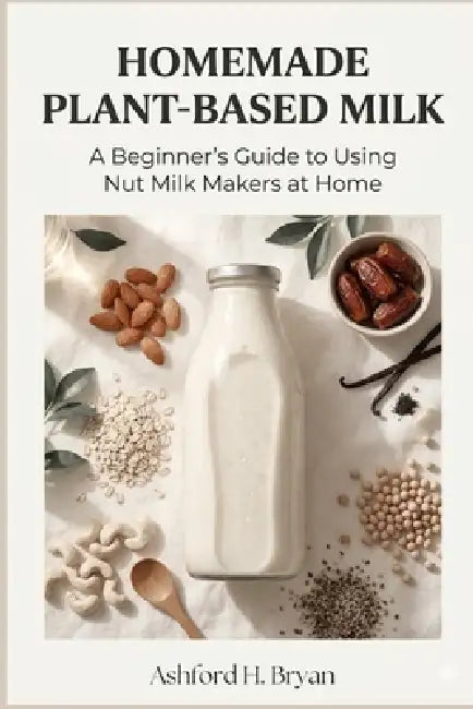 Homemade Plant-Based Milk: A Beginner's Guide to Using Nut Milk Makers at Home by Ashford H. Bryan