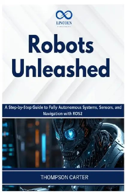 Robots Unleashed: A Step-by-Step Guide to Fully Autonomous Systems, Sensors, and Navigation with ROS2 by Thompson Carter