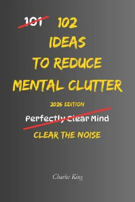 102 Ideas To Reduce Mental Clutter: No Perfect Focus. No Constant Clarity. Simple Everyday Ideas To Reduce Mental Clutter, Limit Overthinking, and Cle by Charles King