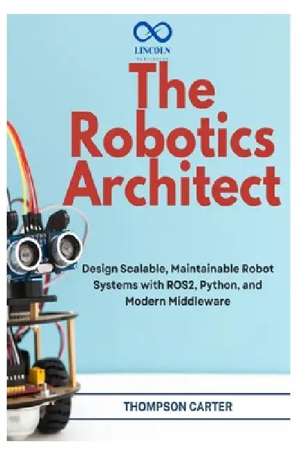 The Robotics Architect: Design Scalable, Maintainable Robot Systems with ROS2, Python, and Modern Middleware by Thompson Carter