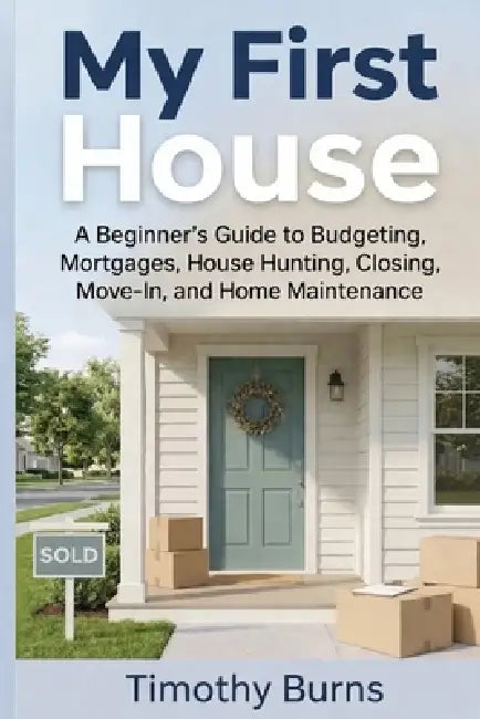 My First House: A Beginner's Guide to Budgeting, Mortgages, House Hunting, Closing, Move-In, and Home Maintenance by Timothy Burns