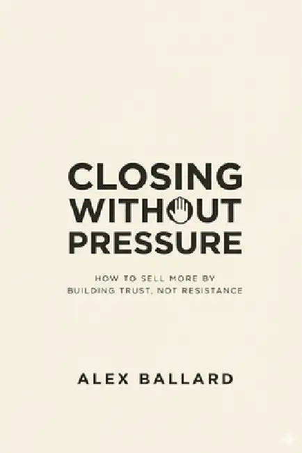 Closing Without Pressure: How to Sell More by Building Trust, Not Resistance by Alex Ballard