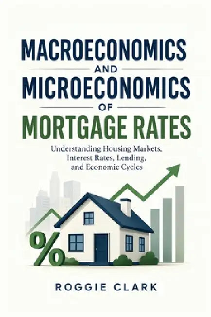 Macroeconomics and Microeconomics of Mortgage Rates: Understanding Housing Markets, Interest Rates, Lending, and Economic Cycles by Roggie Clark, Raj Clark
