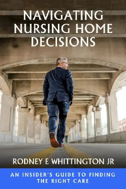 Navigating Nursing Home Decisions: An Insider's Guide to Finding the Right Care by Jr. Whittington Rodney E.