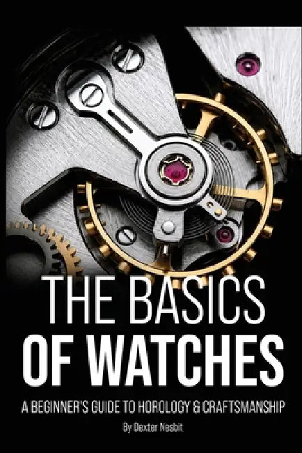 The Basics of Watches: A Beginners Guide to Horology & Craftsmanship by Dexter Nesbit