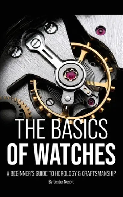 The Basics of Watches: A Beginners Guide to Horology & Craftsmanship by Dexter Nesbit