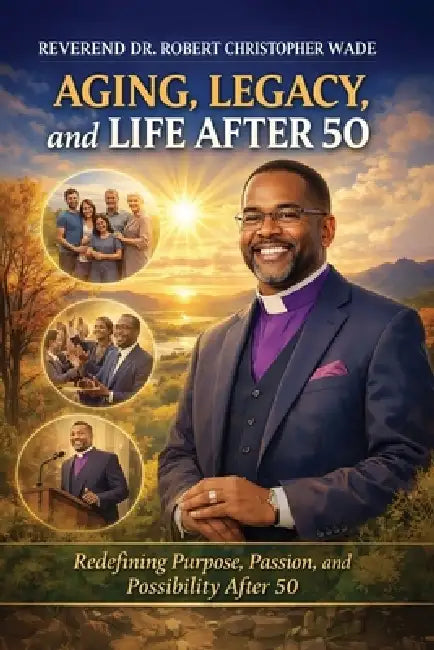 AGING, LEGACY, and LIFE AFTER 50: Redefining Purpose, Passion, and Possibility After 50 by Reverend Robert Christopher Wade