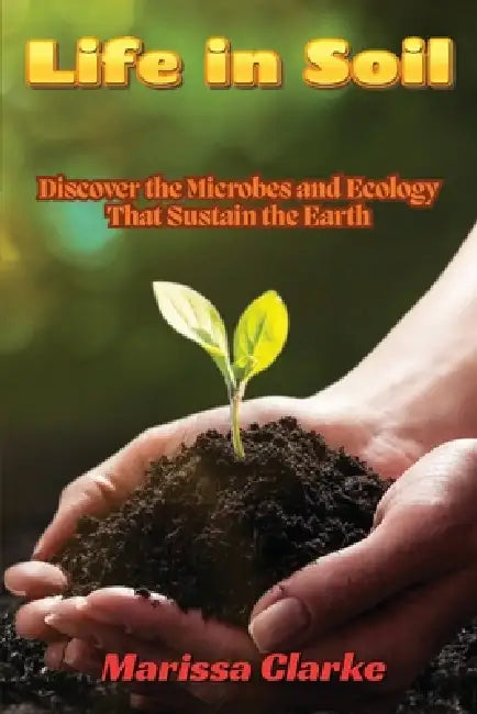 Life in Soil: A Beginner's Journey into Biology: A Beginner's Journey into Biology: Discover the Microbes and Ecology That Sustain the Earth by Marissa Clarke