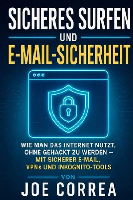 Sicheres Surfen und E-Mail-Sicherheit: Wie Man Das Internet Nutzt, Ohne Gehackt Zu Werden - Mit Sicherer E-Mail, VPNs und Inkognito-Tools by Joe Correa