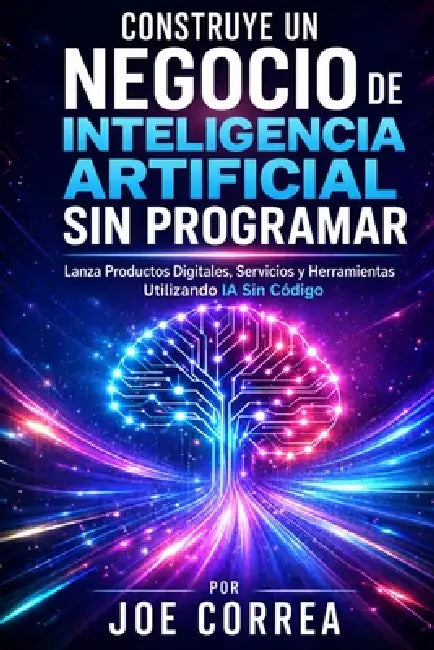 Construye un Negocio de Inteligencia Artificial Sin Programar: Lanza Productos Digitales, Servicios y Herramientas Utilizando IA Sin Código by Joe Correa