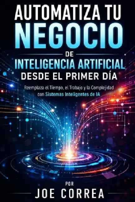 Automatiza Tu Negocio de Inteligencia Artificial Desde el Primer Día: Reemplaza el Tiempo, el Trabajo y la Complejidad con Sistemas Inteligentes de IA by Joe Correa
