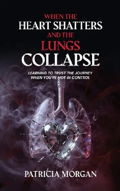 When the Heart Shatters and the Lungs Collapse: Learning to Trust the Journey When You're Not in Control by Patricia Morgan