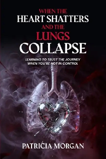 When the Heart Shatters and the Lungs Collapse: Learning to Trust the Journey When You're Not in Control by Patricia Morgan